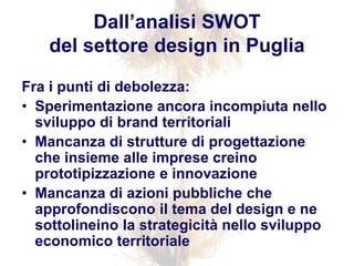 Fra i punti di debolezza:
• Sperimentazione ancora incompiuta nello
sviluppo di brand territoriali
• Mancanza di strutture di progettazione
che insieme alle imprese creino
prototipizzazione e innovazione
• Mancanza di azioni pubbliche che
approfondiscono il tema del design e ne
sottolineino la strategicità nello sviluppo
economico territoriale
Dall’analisi SWOT
del settore design in Puglia
 