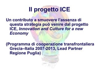 Il progetto ICE
Un contributo a smuovere l’assenza di
questa strategia può venire dal progetto
ICE, Innovation and Culture for a new
Economy
(Programma di cooperazione transfrontaliera
Grecia–Italia 2007-2013, Lead Partner
Regione Puglia)
 