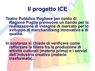 Il progetto ICE
Teatro Pubblico Pugliese per conto di
Regione Puglia promuove un bando per la
realizzazione di indagine di mercato per lo
sviluppo di merchandising innovativo e di
qualità.
In sostanza si chiede di verificare come
rafforzare la filiera fra la produzione di
attività culturali (materia prima) e i servizi
dell’industria creativa (materia
trasformata)…
 