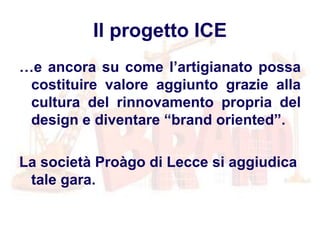 Il progetto ICE
…e ancora su come l’artigianato possa
costituire valore aggiunto grazie alla
cultura del rinnovamento propria del
design e diventare “brand oriented”.
La società Proàgo di Lecce si aggiudica
tale gara.
 