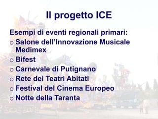 Il progetto ICE
Esempi di eventi regionali primari:
o Salone dell’Innovazione Musicale
Medimex
o Bifest
o Carnevale di Putignano
o Rete dei Teatri Abitati
o Festival del Cinema Europeo
o Notte della Taranta
 