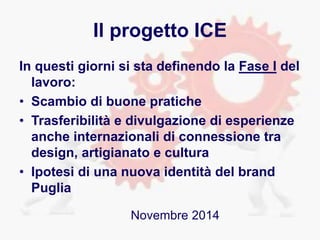 Il progetto ICE
In questi giorni si sta definendo la Fase I del
lavoro:
• Scambio di buone pratiche
• Trasferibilità e divulgazione di esperienze
anche internazionali di connessione tra
design, artigianato e cultura
• Ipotesi di una nuova identità del brand
Puglia
Novembre 2014
 