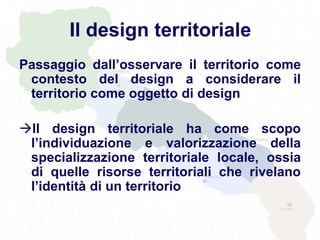 Il design territoriale
Passaggio dall’osservare il territorio come
contesto del design a considerare il
territorio come oggetto di design
Il design territoriale ha come scopo
l’individuazione e valorizzazione della
specializzazione territoriale locale, ossia
di quelle risorse territoriali che rivelano
l’identità di un territorio
 