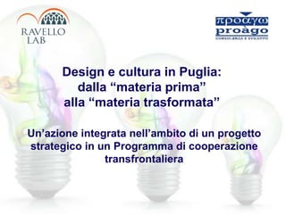 Design e cultura in Puglia:
dalla “materia prima”
alla “materia trasformata”
Un’azione integrata nell’ambito di un progetto
strategico in un Programma di cooperazione
transfrontaliera
 