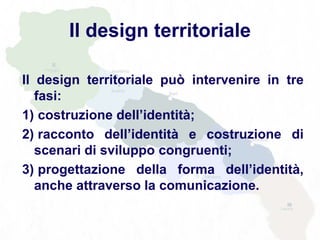 Il design territoriale
Il design territoriale può intervenire in tre
fasi:
1) costruzione dell’identità;
2) racconto dell’identità e costruzione di
scenari di sviluppo congruenti;
3) progettazione della forma dell’identità,
anche attraverso la comunicazione.
 