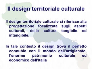 Il design territoriale culturale
Il design territoriale culturale si riferisce alla
progettazione focalizzata sugli aspetti
culturali, della cultura tangibile ed
intangibile.
In tale contesto il design trova il perfetto
connubio con il mondo dell’artigianato,
l’enorme patrimonio culturale ed
economico dell’Italia
 