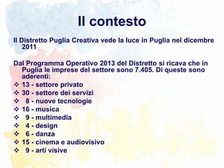 Il contesto
Il Distretto Puglia Creativa vede la luce in Puglia nel dicembre
2011
Dal Programma Operativo 2013 del Distretto si ricava che in
Puglia le imprese del settore sono 7.405. Di queste sono
aderenti:
 13 - settore privato
 30 - settore dei servizi
 8 - nuove tecnologie
 16 - musica
 9 - multimedia
 4 - design
 6 - danza
 15 - cinema e audiovisivo
 9 - arti visive
 