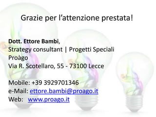 Grazie per l’attenzione prestata!
Dott. Ettore Bambi,
Strategy consultant | Progetti Speciali
Proàgo
Via R. Scotellaro, 55 - 73100 Lecce
Mobile: +39 3929701346
e-Mail: ettore.bambi@proago.it
Web: www.proago.it
 