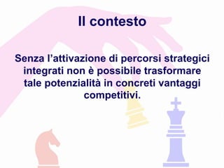 Senza l’attivazione di percorsi strategici
integrati non è possibile trasformare
tale potenzialità in concreti vantaggi
competitivi.
Il contesto
 
