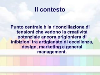 Il contesto
Punto centrale è la riconciliazione di
tensioni che vedono la creatività
potenziale ancora prigioniera di
inibizioni tra artigianato di eccellenza,
design, marketing e general
management.
 
