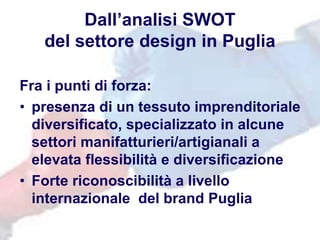 Dall’analisi SWOT
del settore design in Puglia
Fra i punti di forza:
• presenza di un tessuto imprenditoriale
diversificato, specializzato in alcune
settori manifatturieri/artigianali a
elevata flessibilità e diversificazione
• Forte riconoscibilità a livello
internazionale del brand Puglia
 