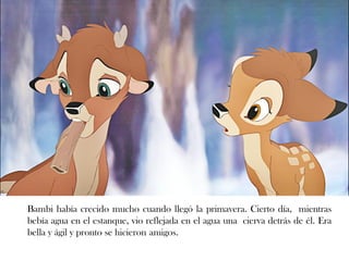 Bambi había crecido mucho cuando llegó la primavera. Cierto día, mientras
bebía agua en el estanque, vio reflejada en el agua una cierva detrás de él. Era
bella y ágil y pronto se hicieron amigos.
 