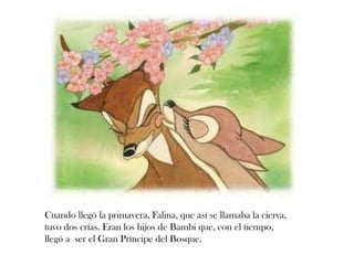 Cuando llegó la primavera, Falina, que así se llamaba la cierva,
tuvo dos crías. Eran los hijos de Bambi que, con el tiempo,
llegó a ser el Gran Príncipe del Bosque.
 