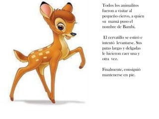 Todos los animalitos
fueron a visitar al
pequeño ciervo, a quien
su mamá puso el
nombre de Bambi.
El cervatillo se estiró e
intentó levantarse. Sus
patas largas y delgadas
le hicieron caer una y
otra vez.
Finalmente, consiguió
mantenerse en pie.
 