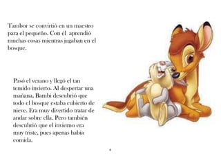 Tambor se convirtió en un maestro
para el pequeño. Con él aprendió
muchas cosas mientras jugaban en el
bosque.
Pasó el verano y llegó el tan
temido invierto. Al despertar una
mañana, Bambi descubrió que
todo el bosque estaba cubierto de
nieve. Era muy divertido tratar de
andar sobre ella. Pero también
descubrió que el invierno era
muy triste, pues apenas había
comida.
4
 