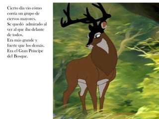 Cierto día vio cómo
corría un grupo de
ciervos mayores.
Se quedó admirado al
ver al que iba delante
de todos.
Era más grande y
fuerte que los demás.
Era el Gran Príncipe
del Bosque.
6
 
