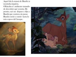 Aquel día la mamá de Bambi se
mostraba inquieta.
Olfateaba el ambiente tratando
de descubrir qué ocurría. De
pronto, oyó un disparo y dijo a
Bambi que corriera sin parar.
Bambi corrió y corrió hasta lo
más espeso del bosque.
 