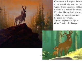 Cuando se volvió para buscar
a su mamá vio que ya no
venía. Unos cazadores habían
matado a la mamá de bambi.
El pobre Bambi lloró mucho.
- Debes ser valiente porque
tu mamá no volverá.
Vamos, sígueme -le dijo el
Gran Príncipe del Bosque.
9
 