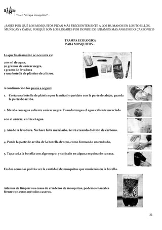 Truco “atrapa mosquitos”…


¿SABES POR QUÉ LOS MOSQUITOS PICAN MÁS FRECUENTEMENTE A LOS HUMANOS EN LOS TOBILLOS,
MUÑECAS Y CARA?, PORQUE SON LOS LUGARES POR DONDE EXHUDAMOS MAS ANHíDRIDO CARBÓNICO


                                            TRAMPA ECOLOGICA
                                            PARA MOSQUITOS...


Lo que básicamente se necesita es:

200 ml de agua,
50 gramos de azúcar negra,
1 gramo de levadura
y una botella de plástico de 2 litros.



A continuación los pasos a seguir:

1. Corta una botella de plástico por la mitad y quédate con la parte de abajo, guarda
   la parte de arriba.


2. Mezcla con agua caliente azúcar negra. Cuando tengas el agua caliente mezclada

con el azúcar, enfría el agua.


3. Añade la levadura. No hace falta mezclarlo. Se irá creando dióxido de carbono.


4. Ponle la parte de arriba de la botella dentro, como formando un embudo.


5. Tapa toda la botella con algo negro, y colócalo en alguna esquina de tu casa.




En dos semanas podrás ver la cantidad de mosquitos que murieron en la botella.




Además de limpiar sus casas de criaderos de mosquitos, podemos hacerles
frente con estos métodos caseros.




                                                                                        21
 
