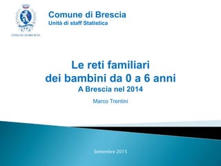 Le reti familiari
dei bambini da 0 a 6 anni
A Brescia nel 2014
Marco Trentini
Settembre 2015
Comune di Brescia
Unità di staff Statistica
 