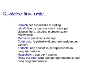 Qualche link utile... 
Scratch per esperienze di coding 
LibreOffice da usare anche in casa per 
videoscrittura, disegno e presentazioni 
multimediali 
Mamamò per recensione app 
Coderdojo, le palestre di programmazione per 
bambini 
Kodable, app educativa per apprendere la 
programmazione 
Hopschotch, app per il coding 
Daisy the dino, altra app per apprendere le basi 
della programmazione 
 