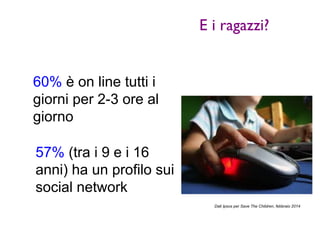 E i ragazzi? 
60% è on line tutti i 
giorni per 2-3 ore al 
giorno 
57% (tra i 9 e i 16 
anni) ha un profilo sui 
social network 
Dati Ipsos per Save The Children, febbraio 2014 
 