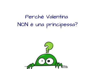 Perché Valentina 
NON è una principessa? 
 
