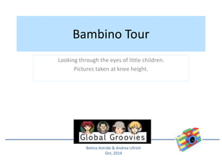 Bambino Tour 
Looking through the eyes of little children. 
Pictures taken at knee height. 
Betina Astride & Andrea Ullrich 
Oct, 2014 
 