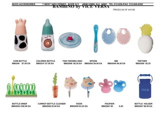 NUVO ACCESSORIES        7 WEST 34TH STREET SUITE 613       NEW YORK, N.Y. 10001 TEL 212-629-6523 212-629-6392
                                                                                             FAX
                                BAMBINO by VICE VERSA
                                                                                     PRICES AS OF 4/01/08




 COW BOTTLE        COLORED BOTTLE      FISH FEEDING DISH        SPOON                BIB                     TEETHER
BB0240 $7.50 EA    BB02041 $7.50 EA
                        41 $6.00        BB02048 $7.50 EA
                                                $8.20 EA    BB02042 $4.00 EA
                                                                    $3.50       BB02044 $4.50 EA            BB02050 $5.25




BOTTLE DRIER        CARROT BOTTLE CLEANER         HOOK                       PACIFIER                   BOTTLE HOLDER
BB02043 $5.50 EA
         $6.90         BB02046 $5.25 EA
                                5.50         BB02045 $3.25 EA              BB02061 $5.25 EA6.45         BB02047 $9.00 EA
 