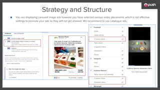 Strategy and Structure
■ You are displaying carousel image ads however you have selected various video placements which is not effective
settings to promote your ads as they will not get showed. We recommend to use catalogue ads.
 