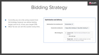 Bidding Strategy
■ Currently you are only using Lowest Cost
bid strategy however we advise testing
target cost at x2, x3 etc your target CPA.
■ Why? So we can win the auction every time.
 