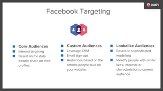 Facebook Targeting
■ Core Audiences
■ Interest targeting
■ Based on the data
people share on their
profiles.
■ Custom Audiences
■ Leverage CRM
■ Email sign-ups
■ Audiences based on the
actions people take on
your website.
■ Lookalike Audiences
■ Based on sophisticated
modelling
■ Identify people with similar
likes, interests or
characteristics to current
audience
 