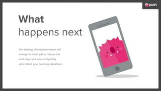 Our strategy development team will
arrange an initial call to discuss the
next steps and ensure they fully
understand your business objectives.
What
happens next
 