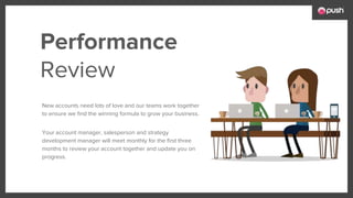 New accounts need lots of love and our teams work together
to ensure we find the winning formula to grow your business.
Your account manager, salesperson and strategy
development manager will meet monthly for the first three
months to review your account together and update you on
progress.
Performance
Review
 