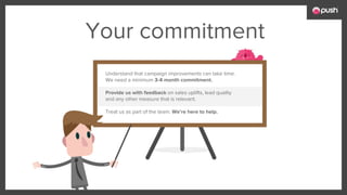 Your commitment
Understand that campaign improvements can take time.
We need a minimum 3-4 month commitment.
Provide us with feedback on sales uplifts, lead quality
and any other measure that is relevant.
Treat us as part of the team. We’re here to help.
 