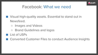 ■ Visual high-quality assets. Essential to stand out in
Newsfeed.
○ Images and Videos
○ Brand Guidelines and logos
■ List of USPs
■ Converted Customer Files to conduct Audience Insights
Facebook: What we need
 