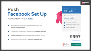 £997
■ Account build/ optimisation by Facebook specialist with
over 50 steps completed
■ Unique Push social strategy overseen by a Facebook specialist
■ Check/ Implement conversion tracking including call tracking
■ Integration with ROI hunter to maximise catalogue sales
Reduce your cost per
Acquisition through our
ROI Hunter software
Conversion Booster Wastage
Reduction Ad Performance Testing
New Persona Discovery
Improved Ad Relevancy
Facebook Set Up
Push Facebook set up includes
Push ROI Hunter
Includes set up on
One off cost
 
