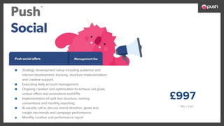£997
* MO +VAT
■ Strategy development setup including audience and
interest development, tracking, structure implementation
and creative support.
■ Executing daily account management
■ Ongoing creation and optimisation to achieve set goals,
unique offers and promotions and KPIs
■ Implementation of split test structure, naming
conventions and monthly reporting.
■ Bi-weekly call to discuss brand direction, goals and
insight into trends and campaign performance.
■ Monthly creative and performance report
 