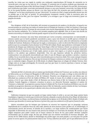 sencilla, las vistas que nos regala la cumbre son realmente espectaculares (El tiempo de ascensión no lo
recuerdo pero creo que no fue más de 1h + la bajada. 2ª continuar por el camino evidente que desciende sin
ninguna complicación hasta el Ref. del Estani Llong (1,10h desde el Portarro de Espot). En este Ref., dormiremos,
pero tendremos que haber reservado previamente porque es una zona bastante concurrida. Los datos del Ref.
no os los puedo facilitar porque yo dormí a mi royo lejos del Ref. (Os recuerdo que está prohibido y a los
“refugieros” no les hace mucha gracia, así que “discreción”. Si cenáis en el Ref. y luego pretendéis dormir por ahí
es posible que el del Ref. os gruña). Yo personalmente transporte comida y todo lo necesario para ser
independiente de los Ref., pero eso supone “mochilón” y te arriesgas a que te caiga una tormenta y pasar un
poquito de miedo.

Día 3

    Nos dirigimos al Ref. de la Centraleta, allí veremos un puentecito de madera a la derecha y al pasarlo nos
encontraremos un cartel que nos indica el camino hacia el Collado de Contraix y el Ref. de Ventosa y Clavel que
es nuestro objetivo de hoy. El tiempo de esta jornada varía mucho dependiendo de cada un@. Puede ir desde 5h
para los buenos andadores, 7h, o incluso una jornada completa para algún@s. Este es el paso más durillo de
nuestra excursión y el collado de Contraix puede requerir el uso de las manos para su descenso.

    Después de atravesar una zona llana atravesada por varios arroyitos, comenzaremos un interminable y
sinuoso camino que en fuerte pendiente ascendente y poco a poco nos llevará en (2,50h aprox.) al Estani de
Contraix. Aprovecharemos este lugar para refrescarnos y descansar un poco antes de enfrentarnos al temido
Collado de Contraix. Rodeamos el Estani por la izqda. y comenzamos a subir en dirección Noroeste la empinada
pedrera que nos acompañara hasta alcanzar los (2747m) del collado. Desde aquí podremos contemplar la fuerte
pendiente de bloques que deberemos de bajar hasta llegar al Ref. de Ventosa y Clavel. Los primeros metros de
descenso del collado, son los más delicados. Nos moveremos por terreno de piedra suelta y bastante empinado.
Emprenderemos el descenso por el lado izqdo., parece un poco más seguro, y si vamos en grupo estaremos
atentos a las piedras que podemos desprender. Una vez que hayamos salvado los primeros metros,
continuaremos con precaución descendiendo por todo el caos de bloques que pondrán a prueba a nuestras
rodillas. Es un recorrido duro y hay que estar concentrados para no hacernos daño. Pero como siempre después
del esfuerzo llega la recompensa. Una vez que terminan los bloques comienza un camino a la orilla de un arroyo
que es realmente mágico. Después de (2.30h desde el collado) llegaremos al refugio de Collado Ventosa. Este
refugio está en un lugar privilegiado. Os recuerdo que hay que hacer la reserva oportuna o buscar un lugar
discreto para dormir.

Día 4

     Saliendo del Ref. a la derecha sale un camino que bordeando el Estani de Travessai por su dcha. nos sitúa en
un bifurcación, ya en el Estani de Mangades (1.30h desde el Ref.), que a la izqda. se dirige en dirección Ref. de
Restanca y a la dcha. en dirección al Ref. de Colomers. Nosotros nos dirigiremos por este último que sin
dificultad nos conducirá al Port de Caldes (2598m), (45´ desde el cruce). En el collado se junta con nuestro
camino, el Gr-11 que viene desde el Ref. de Restanca nos llevara hasta el Ref. de Colomers (1.30h desde el
collado). Cuando llegamos a Colomers cruzamos la presa y en dirección Noroeste seguimos el camino de
“Colomers a Saboredo” en progresivo ascenso hasta el collado del Tuc Gran de Sendrosa (2450m) y una vez allí
también en progresivo descenso nos dirigiremos hacia el Ref. de Saboredo, nuestro destino de hoy. Los tiempos
de esta última parte no los apunté pero calcular entre dos y tres horas de Ref. a Ref.

DÍA 5

    Saldremos temprano ya que nos queda un largo camino hasta el coche y, un aun más largo camino hasta
Guadalajara. Cogemos el camino que en dirección Sureste y dejando a nuestra derecha el Lac Major de Saboredo y
más adelante el Lac Glasac, nos llevará hasta el collado del Lac glasac en (1.30 desde el Ref.). Desde el Collado solo
tenemos que desandar el camino que hicimos el primer día y que nos conducirá en (2h aprox.) hasta el coche.

    Quiero recordaros que los tiempos que tardareis en recorrer los trayectos que os propongo, variaran
dependiendo de la condición física de cada un@, además de otros factores como pueden ser, la climatología, el
conocimiento previo del terreno, el tamaño de la mochila y un largo etcétera de condicionantes que hacen
imposible el determinar de una manera más precisa los tiempos en recorridos de montaña. Mi consejo es que
salgáis temprano para poder contar con el mayor número de horas de luz, para poder afrontar cualquier
eventualidad, que os pueda surgir. No hay que olvidar que nos estamos moviendo en terrenos abruptos por
encima de los 2000 metros, donde la climatología nos puede jugar una mala pasada, o un mal paso nos puede
poner en serios apuros. En prácticamente toda la ruta “no hay cobertura de móvil”, por lo que deberíamos de ser

                                                                                                                         7
 