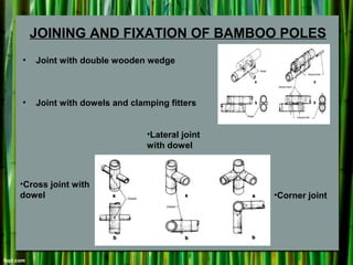 JOINING AND FIXATION OF BAMBOO POLES
• Joint with double wooden wedge
• Joint with dowels and clamping fitters
•Cross joint with
dowel
•Lateral joint
with dowel
•Corner joint
 