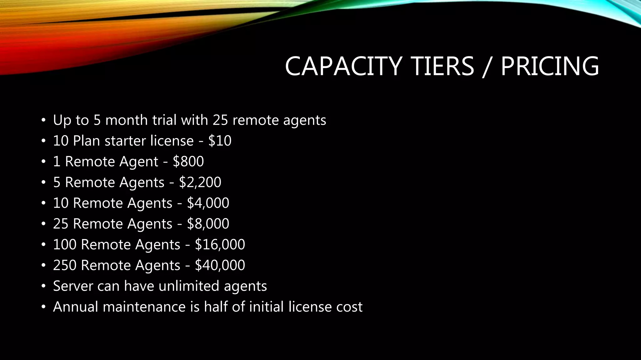 CAPACITY TIERS / PRICING
• Up to 5 month trial with 25 remote agents
• 10 Plan starter license - $10
• 1 Remote Agent - $800
• 5 Remote Agents - $2,200
• 10 Remote Agents - $4,000
• 25 Remote Agents - $8,000
• 100 Remote Agents - $16,000
• 250 Remote Agents - $40,000
• Server can have unlimited agents
• Annual maintenance is half of initial license cost
 