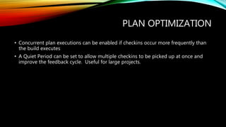 PLAN OPTIMIZATION
• Concurrent plan executions can be enabled if checkins occur more frequently than
the build executes
• A Quiet Period can be set to allow multiple checkins to be picked up at once and
improve the feedback cycle. Useful for large projects.
 