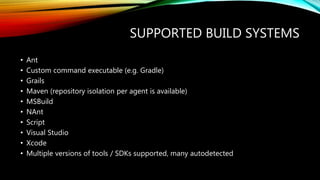 SUPPORTED BUILD SYSTEMS
• Ant
• Custom command executable (e.g. Gradle)
• Grails
• Maven (repository isolation per agent is available)
• MSBuild
• NAnt
• Script
• Visual Studio
• Xcode
• Multiple versions of tools / SDKs supported, many autodetected
 