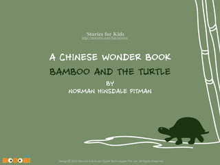Stories for Kids

http://mocomi.com/fun/stories/

A CHINESE WONDER BOOK
BAMBOO AND THE TURTLE
BY
NORMAN HINSDALE PITMAN

Design © 2012 Mocomi & Anibrain Digital Technologies Pvt. Ltd. All Rights Reserved.

 