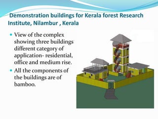  View of the complex
showing three buildings
different category of
application- residential,
office and medium rise.
 All the components of
the buildings are of
bamboo.
Demonstration buildings for Kerala forest Research
Institute, Nilambur , Kerala
 