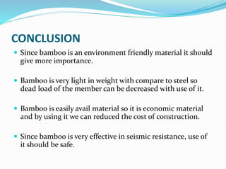 CONCLUSION
 Since bamboo is an environment friendly material it should
give more importance.
 Bamboo is very light in weight with compare to steel so
dead load of the member can be decreased with use of it.
 Bamboo is easily avail material so it is economic material
and by using it we can reduced the cost of construction.
 Since bamboo is very effective in seismic resistance, use of
it should be safe.
 