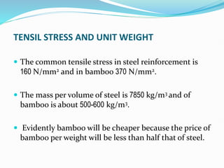 TENSIL STRESS AND UNIT WEIGHT
 The common tensile stress in steel reinforcement is
160 N/mm2 and in bamboo 370 N/mm2.
 The mass per volume of steel is 7850 kg/m3 and of
bamboo is about 500-600 kg/m3.
 Evidently bamboo will be cheaper because the price of
bamboo per weight will be less than half that of steel.
 