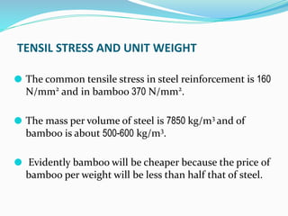TENSIL STRESS AND UNIT WEIGHT
⚫ The common tensile stress in steel reinforcement is 160
N/mm2
and in bamboo 370 N/mm2
.
⚫ The mass per volume of steel is 7850 kg/m3
and of
bamboo is about 500-600 kg/m3
.
⚫ Evidently bamboo will be cheaper because the price of
bamboo per weight will be less than half that of steel.
 