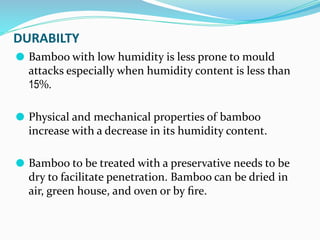 DURABILTY
⚫ Bamboo with low humidity is less prone to mould
attacks especially when humidity content is less than
15%.
⚫ Physical and mechanical properties of bamboo
increase with a decrease in its humidity content.
⚫ Bamboo to be treated with a preservative needs to be
dry to facilitate penetration. Bamboo can be dried in
air, green house, and oven or by ﬁre.
 