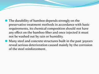 ⚫ The durability of bamboo depends strongly on the
preservative treatment methods in accordance with basic
requirements, its chemical composition should not have
any eﬀect on the bamboo ﬁber and once injected it must
not be washed out by rain or humidity.
⚫ Many steel and concrete structures built in the past 30years
reveal serious deterioration caused mainly by the corrosion
of the steel reinforcement.
 
